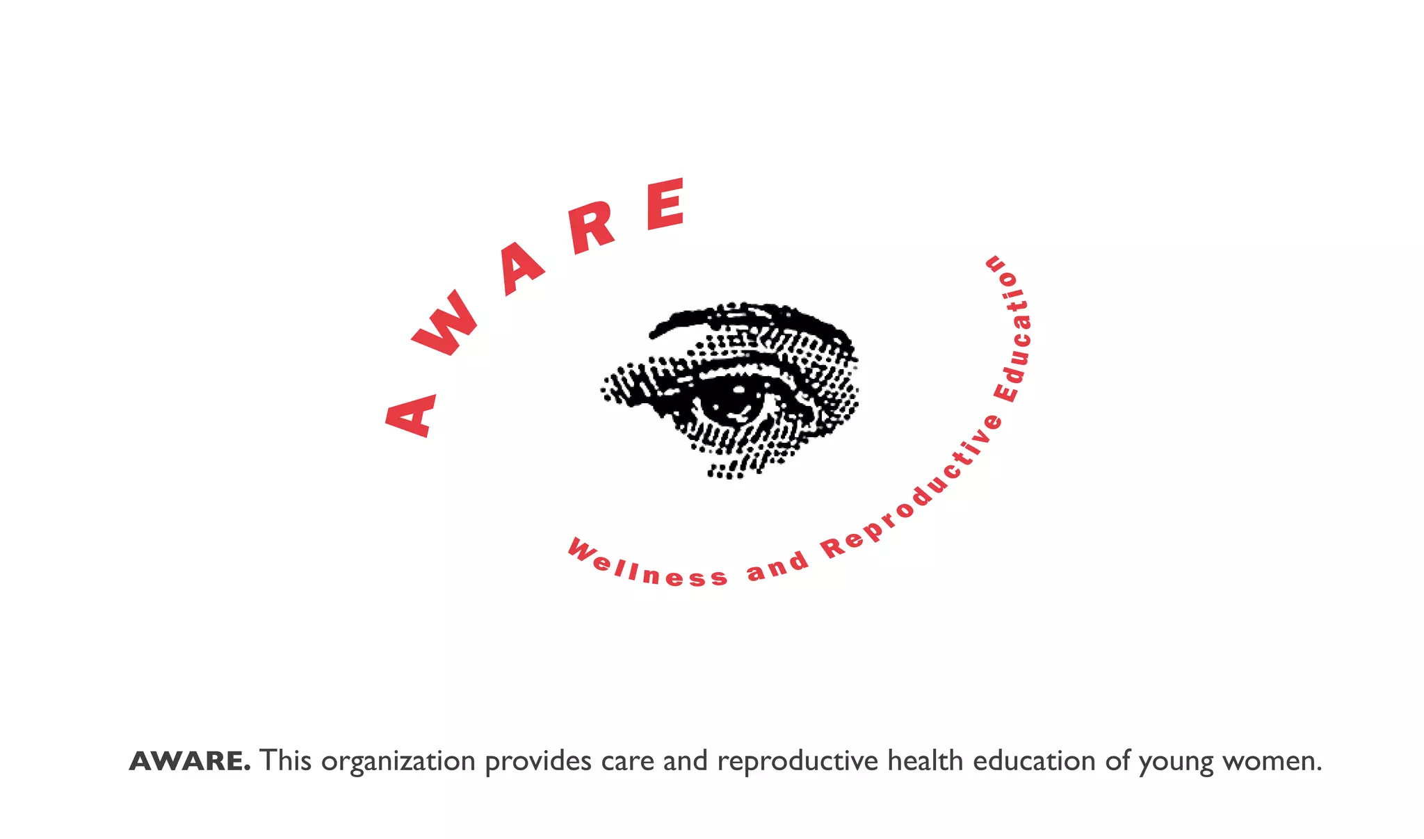 R E
                           A




                                                                      n
                                                                      catio
                 A W




                                                                      Edu
                                                                     e
                                                                     iv
                                                                 ct
                                                                 d




                                                             u
                                                        p   ro
                                W
                                    el               Re
                                         lness and




AWARE. This organization provides care and reproductive health education of young women.
 