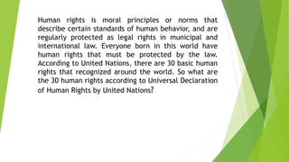 Human rights is moral principles or norms that
describe certain standards of human behavior, and are
regularly protected as legal rights in municipal and
international law. Everyone born in this world have
human rights that must be protected by the law.
According to United Nations, there are 30 basic human
rights that recognized around the world. So what are
the 30 human rights according to Universal Declaration
of Human Rights by United Nations?
 