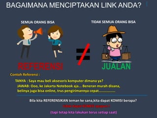 33
=REFERENSI JUALAN
SEMUA ORANG BISA TIDAK SEMUA ORANG BISA
Contoh Referensi :
TANYA : Saya mau beli aksesoris komputer dimana ya?
JAWAB: Ooo, ke Jakarta Notebook aja... Beneran murah disana,
belinya juga bisa online, trus pengirimannya cepat................
Bila kita REFERENSIKAN teman ke sana,kita dapat KOMISI berapa?
tidak dapat KOMISI apapun !
(tapi tetap kita lakukan terus setiap saat)
BAGAIMANA MENCIPTAKAN LINK ANDA?
 