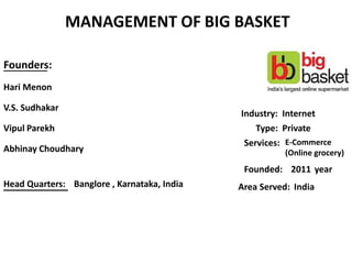 MANAGEMENT OF BIG BASKET
Founders:
Hari Menon
V.S. Sudhakar
Vipul Parekh
Abhinay Choudhary
_________
___________Head Quarters: Banglore , Karnataka, India
Industry: Internet
Type: Private
Services: E-Commerce
(Online grocery)
Founded: 2011 year
Area Served: India
 
