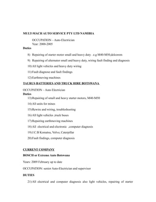 MULT-MACH AUTO SERVICE PTY LTD NAMIBIA
OCCUPATION – Auto-Electrician
Year: 2000-2005
Duties
8) Repairing of starter motor small and heavy duty . e.g M40-M50,delcorem
9) Repairing of alternator small and heavy duty, wiring fault finding and diagnosis
10) All light vehicles and heavy duty wiring
11) Fault diagnose and fault findings
12) Earthmoving machines
TAURUS BATTERIES AND TRUCK HIRE BOTSWANA
OCCUPATION – Auto Electrician
Duties
13) Repairing of small and heavy starter motors, M40-M50
14) All units for mines
15) Rewire and wiring, troubleshooting
16) All light vehicles ,truck buses
17) Repairing earthmoving machines
18) All electrical and electronic ,computer diagnosis
19) J.C.B Komatsu, Volvo, Caterpillar
20) Fault findings, computer diagnosis
CURRENT COMPANY
BOSCH or Extreme Auto Botswana
Years: 2009 February up to date
OCCUPATION: senior Auto-Electrician and supervisor
DUTIES
21) All electrical and computer diagnosis also light vehicles, repairing of starter
 