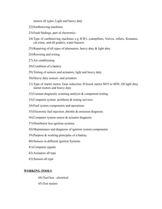 motors all types, Light and heavy duty
22) Earthmoving machines
23) Fault findings, part of electronics
24) Type of earthmoving machines e.g JCB’s ,caterpillars, Volvos, rollers, Komatsu,
cat crane, and all graders, water bauzers
25) Repairing of all types of alternators, heavy duty & light duty
26) Rewiring and wiring
27) Air conditioning
28) Condition of a battery
29) Testing of sensors and actuators, light and heavy duty
30) Heavy duty sensors and actuators
31) Type of starter motor, Gear reduction, B bosch starter M35 to M50. All light duty
starter motors and heavy duty
32) Carman diagnostic scanning analysis & component testing
33) Computer system problems & testing services
34) Fuel system components and operations
35) Electronic fuel injection ,throttle & emission diagnosis
36) Computer system sensor & actuator diagnosis
37) Distributor less ignition systems
38) Maintenance and diagnosis of ignition system components
39) Purpose & working principles of a battery
40) Sensors in different ignition Systems
41) Computer signals
42) Actuators all type
43) Sensors all type
WORKING TOOLS
44) Tool box –electrical
45) Test meters
 