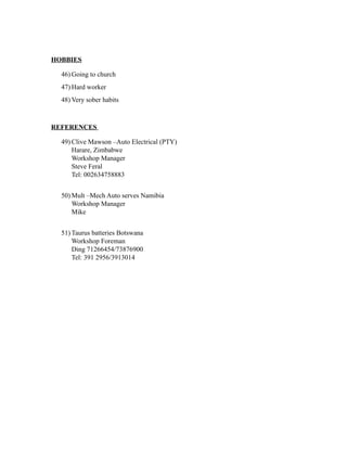 HOBBIES
46) Going to church
47) Hard worker
48) Very sober habits
REFERENCES
49) Clive Mawson –Auto Electrical (PTY)
Harare, Zimbabwe
Workshop Manager
Steve Feral
Tel: 002634758883
50) Mult –Mech Auto serves Namibia
Workshop Manager
Mike
51) Taurus batteries Botswana
Workshop Foreman
Ding 71266454/73876900
Tel: 391 2956/3913014
 