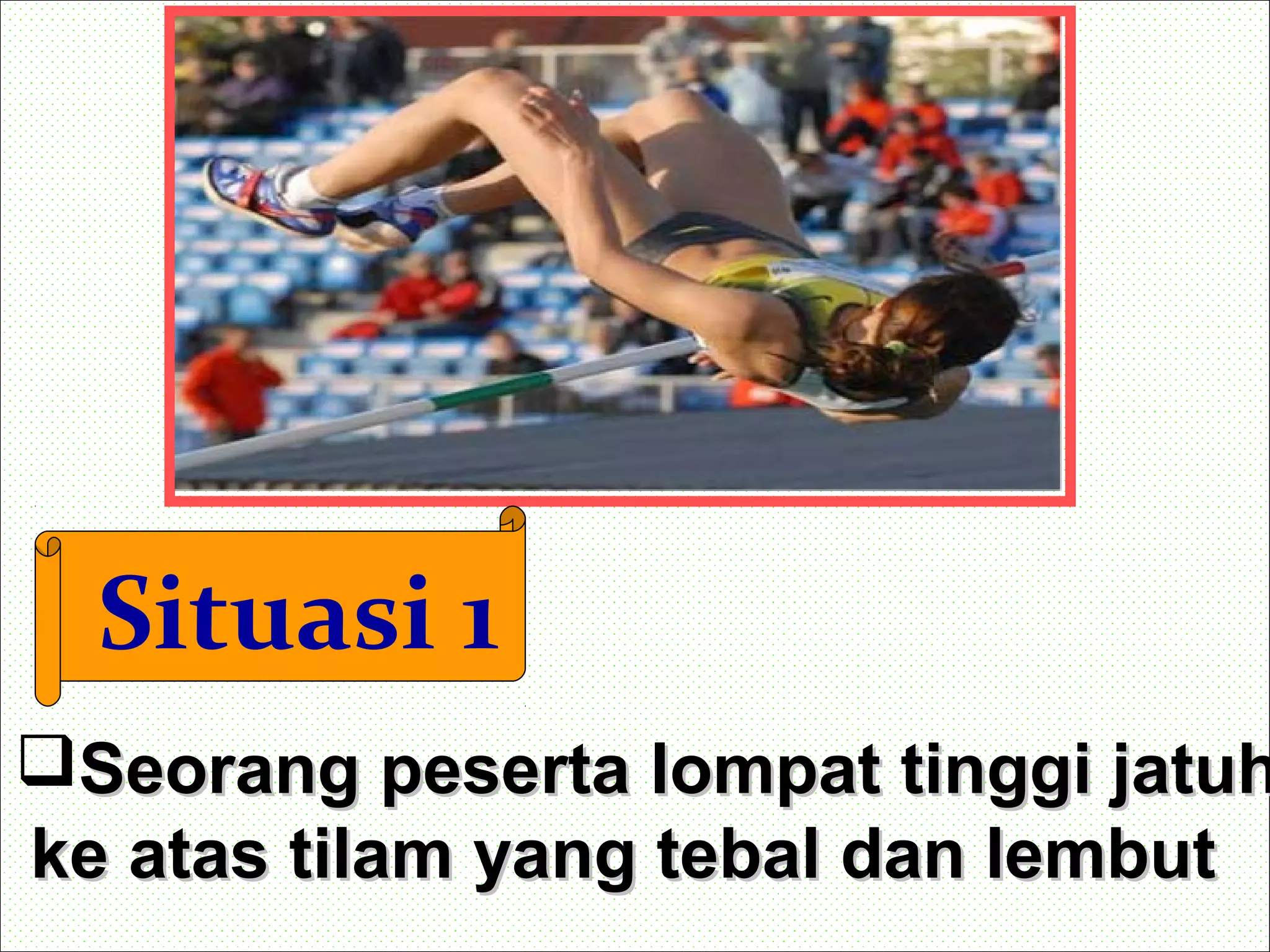Situasi 1
Seorang peserta lompat tinggi jatuhSeorang peserta lompat tinggi jatuh
ke atas tilam yang tebal dan lembutke atas tilam yang tebal dan lembut
 