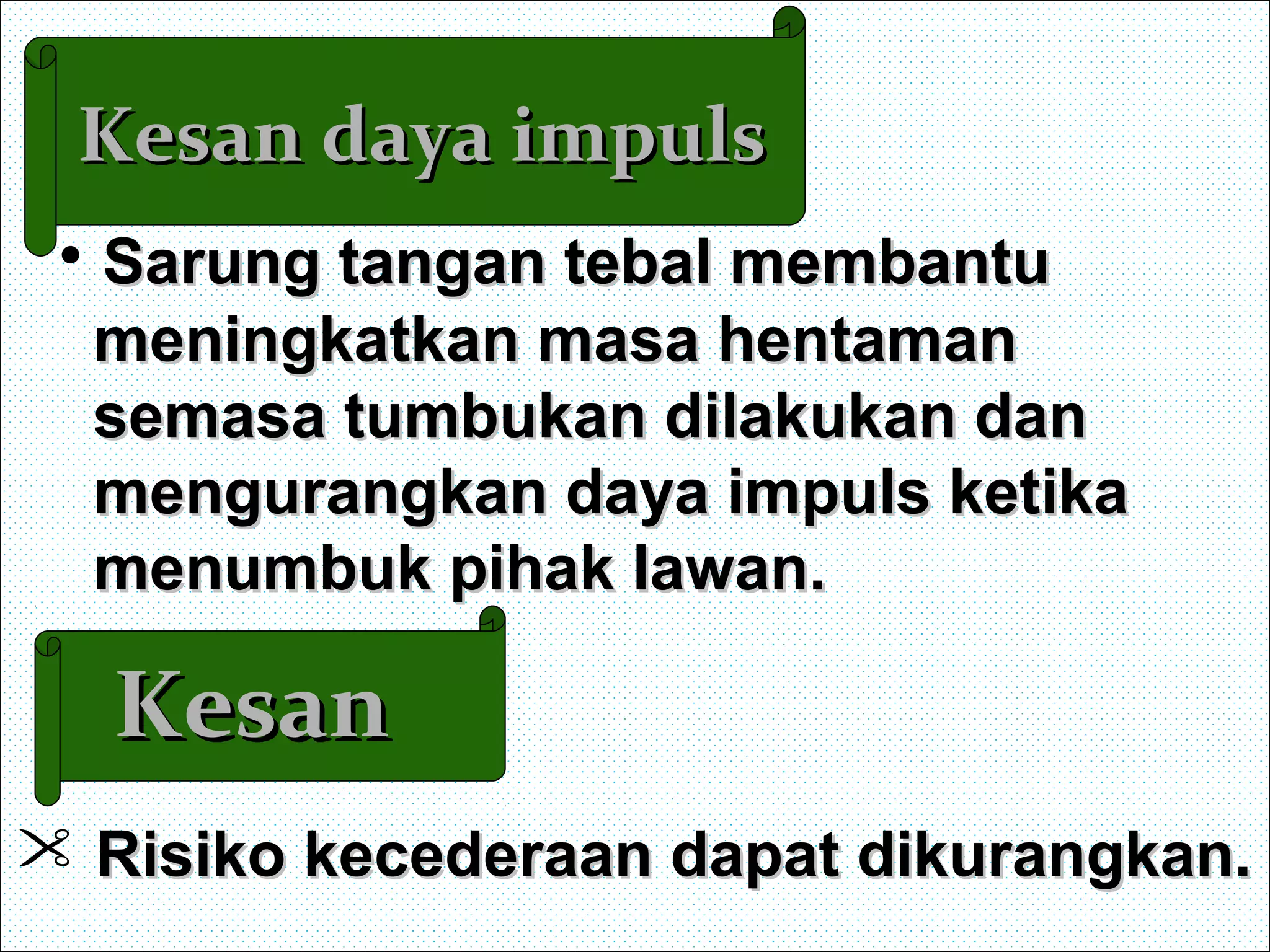 Kesan daya impulsKesan daya impuls
• Sarung tangan tebal membantuSarung tangan tebal membantu
meningkatkan masa hentamanmeningkatkan masa hentaman
semasa tumbukan dilakukan dansemasa tumbukan dilakukan dan
mengurangkan daya impuls ketikamengurangkan daya impuls ketika
menumbuk pihak lawan.menumbuk pihak lawan.
KesanKesan
 Risiko kecederaan dapat dikurangkan.Risiko kecederaan dapat dikurangkan.
 