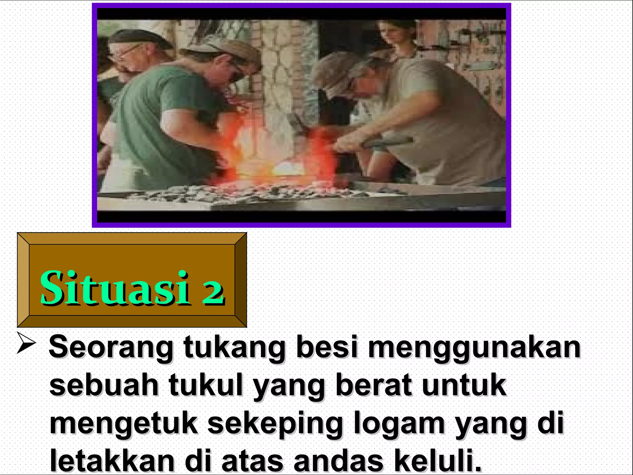 Situasi 2Situasi 2
 Seorang tukang besi menggunakanSeorang tukang besi menggunakan
sebuah tukul yang berat untuksebuah tukul yang berat untuk
mengetuk sekeping logam yang dimengetuk sekeping logam yang di
letakkan di atas andas keluli.letakkan di atas andas keluli.
 