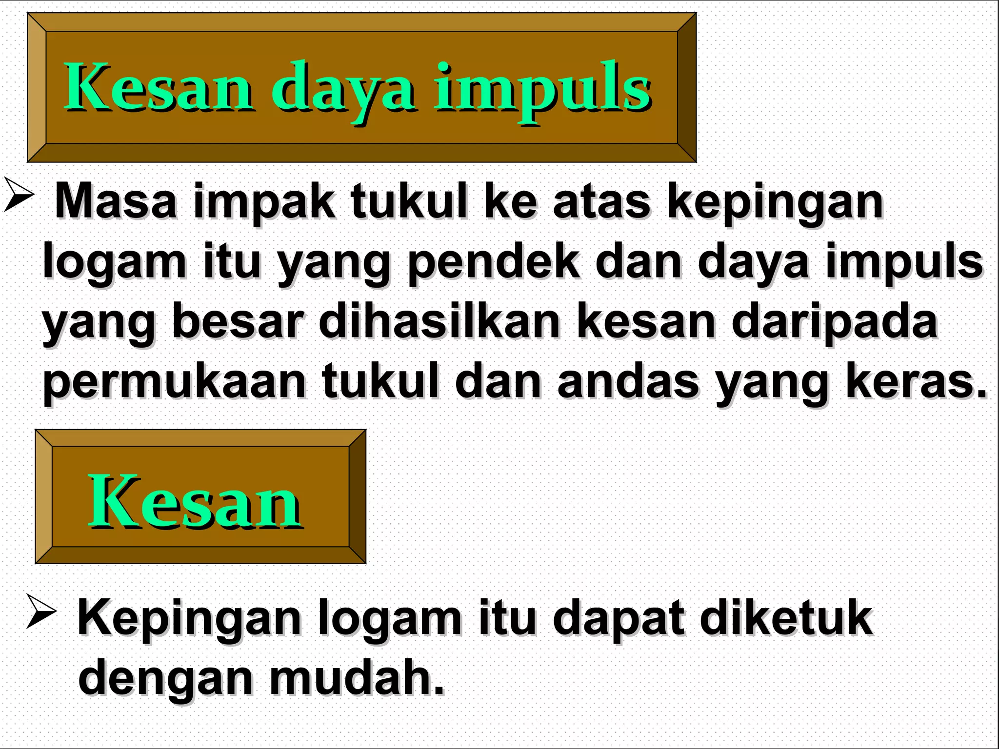 Kesan daya impulsKesan daya impuls
KesanKesan
 Masa impak tukul ke atas kepinganMasa impak tukul ke atas kepingan
logam itu yang pendek dan daya impulslogam itu yang pendek dan daya impuls
yang besar dihasilkan kesan daripadayang besar dihasilkan kesan daripada
permukaan tukul dan andas yang keras.permukaan tukul dan andas yang keras.
 Kepingan logam itu dapat diketukKepingan logam itu dapat diketuk
dengan mudah.dengan mudah.
 