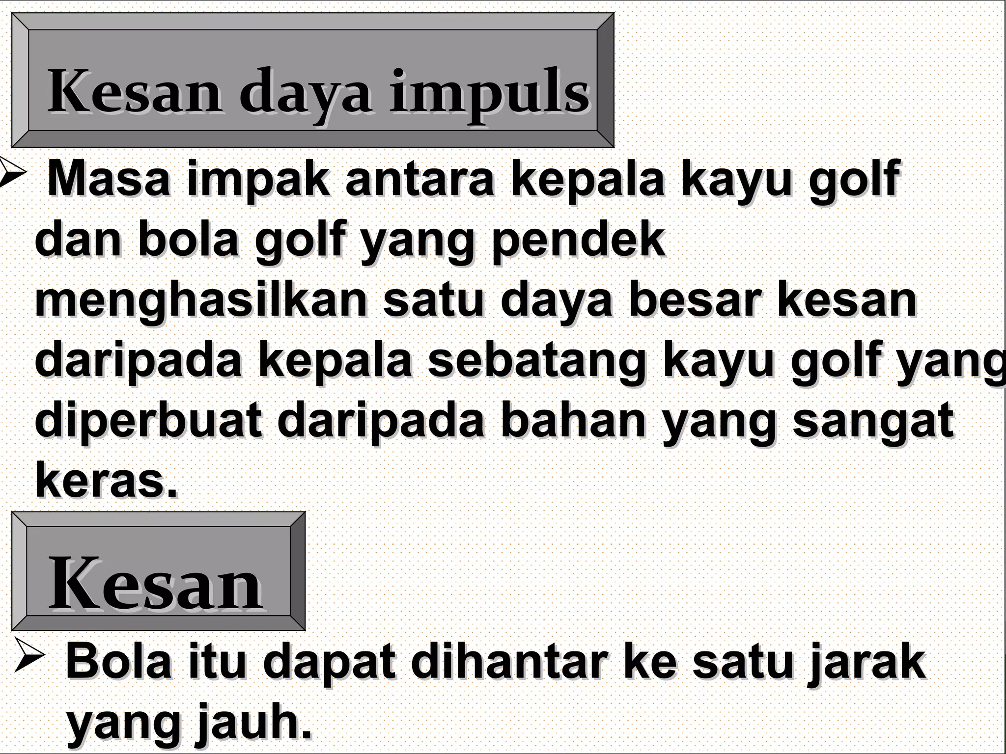 Kesan daya impulsKesan daya impuls
KesanKesan
 Masa impak antara kepala kayu golfMasa impak antara kepala kayu golf
dan bola golf yang pendekdan bola golf yang pendek
menghasilkan satu daya besar kesanmenghasilkan satu daya besar kesan
daripada kepala sebatang kayu golf yangdaripada kepala sebatang kayu golf yang
diperbuat daripada bahan yang sangatdiperbuat daripada bahan yang sangat
keras.keras.
 Bola itu dapat dihantar ke satu jarakBola itu dapat dihantar ke satu jarak
yang jauh.yang jauh.
 