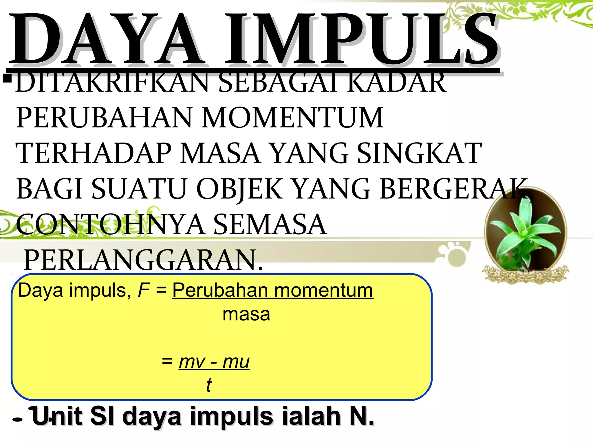 DAYA IMPULSDAYA IMPULSDITAKRIFKAN SEBAGAI KADAR
PERUBAHAN MOMENTUM
TERHADAP MASA YANG SINGKAT
BAGI SUATU OBJEK YANG BERGERAK,
CONTOHNYA SEMASA
PERLANGGARAN.
Daya impuls, F = Perubahan momentum
masa
= mv - mu
t
∴Unit SI daya impuls ialah N.Unit SI daya impuls ialah N.
 
