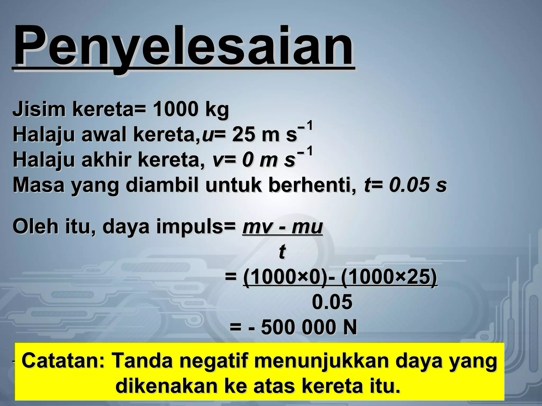 PenyelesaianPenyelesaian
Jisim kereta= 1000 kgJisim kereta= 1000 kg
Halaju awal kereta,Halaju awal kereta,uu= 25 m sˉ= 25 m sˉ
Halaju akhir kereta,Halaju akhir kereta, v= 0 m sˉv= 0 m sˉ
Masa yang diambil untuk berhenti,Masa yang diambil untuk berhenti, t= 0.05 st= 0.05 s
Oleh itu, daya impuls=Oleh itu, daya impuls= mv - mumv - mu
tt
== (1000×0)- (1000×25)(1000×0)- (1000×25)
0.050.05
= - 500 000 N= - 500 000 N
1
1
Catatan: Tanda negatif menunjukkan daya yangCatatan: Tanda negatif menunjukkan daya yang
dikenakan ke atas kereta itu.dikenakan ke atas kereta itu.
 