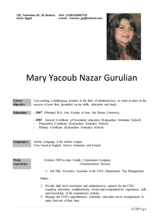 of 21P a g e
Mary Yacoub Nazar Gurulian
Career
objective
I am seeking a challenging position in the field of administration, in order to share in the
success of your firm, grounded on my skills, education and study.
Education - 2007 Obtained B.A. Arts, Faculty of Arts, Ain Shams University.
- 2003 General Certificate of Secondary education (Kalousdian Armenian School)
- Preparatory Certificate (Kalousdian Armenian School)
- Primary Certificate (Kalousdian Armenian School)
Languages: Arabic Language is the mother tongue.
Very Good in English, Knows Armenian and French.
Work
experience
October 2009 to date: Family Corporation Company
(Transportation Sector).
1- Job Title: Executive Assistant to the CEO -Department: Top Management.
Duties:
1. Provide high level secretarial and administrative support for the CEO,
requiring discretion, confidentiality, broad and comprehensive experience, skill
and knowledge of the organization policies.
2. Manage the CEO’s appointments; schedules and make travel arrangements to
make best use of their time.
132, Tomanbay St., EL-Zaitoun,
Cairo, Egypt
Cell: :(+2)012-02027722
e-mail: marmar_gu@hotmail.com
 