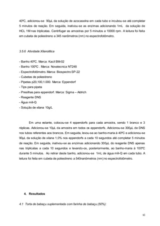 xi
40ºC, adicionou-se 90µL da solução de azocaseína em cada tubo e incubou-se até completar
5 minutos de reação. Em seguida, inativou-se as enzimas adicionando 1mL da solução de
HCL 1M nas triplicatas. Centrifugar as amostras por 5 minutos a 10000 rpm. A leitura foi feita
em cubeta de poliestireno a 345 nanômetros (nm) no espectrofotômetro.
3.5.6 Atividade Xilanolítica
- Banho 40ºC. Marca: Kacil BM-02
- Banho 100ºC . Marca: Novatecnica NT248
- Espectrofotômetro. Marca: Biospectro SP-22
- Cubetas de poliestireno
- Pipetas p20,100,1.000. Marca: Eppendorf
- Tips para pipeta
- Presilhas para eppendorf. Marca: Sigma – Aldrich
- Reagente DNS
- Água mili-Q
- Solução de xilana 10g/L
Em uma estante, colocou-se 4 eppendorfs para cada amostra, sendo 1 branco e 3
réplicas. Adicionou-se 10µL da amostra em todos os eppendorfs. Adicionou-se 300µL de DNS
nos tubos referentes aos brancos. Em seguida, levou-se ao banho-maria à 40ºC e adicionou-se
90µL da solução de xilana 1,0% nos eppendorfs a cada 10 segundos até completar 5 minutos
de reação. Em seguida, inativou-se as enzimas adicionando 300µL do reagente DNS apenas
nas triplicatas a cada 10 segundos e levando-os, posteriormente, ao banho-maria à 100ºC
durante 5 minutos. Ao retirar deste banho, adicionou-se 1mL de água mili-Q em cada tubo. A
leitura foi feita em cubeta de poliestireno a 540nanômetros (nm) no espectrofotômetro.
4. Resultados
4.1 Torta de babaçu suplementada com farinha de babaçu (50%):
 