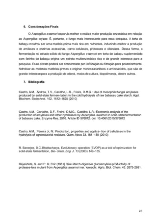 28
6. Considerações Finais
O Aspergillus awamori esporula melhor e realiza maior produção enzimática em relação
ao Aspergillus oryzae. É, portanto, o fungo mais interessante para essa pesquisa. A torta de
babaçu mostrou ser uma matéria-prima mais rica em nutrientes, induzindo melhor a produção
de amilases e enzimas acessórias, como celulases, proteases e xilanases. Dessa forma, a
fermentação no estado sólido do fungo Aspergillus awamori em torta de babaçu suplementada
com farinha de babaçu origina um extrato multienzimático rico e de grande interesse para a
pesquisa. Esse extrato poderá ser concentrado por liofilização ou filtração para posteriormente,
hidrolisar as mesmas matérias-primas e originar monossacarídeos e aminoácidos, que são de
grande interesse para a produção de etanol, meios de cultura, biopolímeros, dentre outros.
7. Bibliografia
Castro, A.M., Andrea, T.V., Castilho, L.R., Freire, D.M.G.: Use of mesophilic fungal amylases
produced by solid-state fermen- tation in the cold hydrolysis of raw babassu cake starch. Appl.
Biochem. Biotechnol. 162, 1612–1625 (2010)
Castro, A.M., Carvalho, D.F., Freire, D.M.G., Castilho, L.R.: Economic analysis of the
production of amylases and other hydrolases by Aspergillus awamori in solid-state fermentation
of babassu cake. Enzyme Res. 2010. Article ID 576872. doi: 10.4061/2010/576872
Castro, A.M., Pereira Jr, N.: Production, properties and applica- tion of cellulases in the
hydrolysis of agroindustrial residues. Quim. Nova 33, 181–188 (2010)
R. Banerjee, B.C. Bhattacharya, Evolutionary operation (EVOP) as a tool of optimization for
solid-state fermentation, Bio- chem. Eng. J. 13 (2003) 149–155.
Hayashida, S. and P. Q. Flor (1981) Raw starch-digestive glucoamylase productivity of
protease-less mutant from Aspergillus awamori var. kawachi. Agric. Biol. Chem. 45: 2675-2681.
 