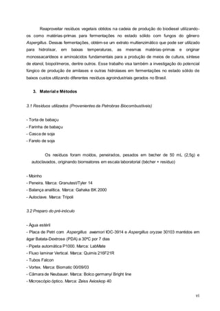 vi
Reaproveitar resíduos vegetais obtidos na cadeia de produção do biodiesel utilizando-
os como matérias-primas para fermentações no estado sólido com fungos do gênero
Aspergillus. Dessas fermentações, obtém-se um extrato multienzimático que pode ser utilizado
para hidrolisar, em baixas temperaturas, as mesmas matérias-primas e originar
monossacarídeos e aminoácidos fundamentais para a produção de meios de cultura, síntese
de etanol, biopolímeros, dentre outros. Esse trabalho visa também a investigação do potencial
fúngico de produção de amilases e outras hidrolases em fermentações no estado sólido de
baixos custos utilizando diferentes resíduos agroindustriais gerados no Brasil.
3. Material e Métodos
3.1 Resíduos utilizados (Provenientes da Petrobras Biocombustíveis)
- Torta de babaçu
- Farinha de babaçu
- Casca de soja
- Farelo de soja
Os resíduos foram moídos, peneirados, pesados em becher de 50 mL (2,5g) e
autoclavados, originando biorreatores em escala laboratorial (bécher + resíduo)
- Moinho
- Peneira. Marca: Granutest/Tyler 14
- Balança analítica. Marca: Gahaka BK 2000
- Autoclave. Marca: Tripoli
3.2 Preparo do pré-inóculo
- Água estéril
- Placa de Petri com Aspergillus awamori IOC-3914 e Aspergillus oryzae 30103 mantidos em
ágar Batata-Dextrose (PDA) a 30ºC por 7 dias
- Pipeta automática P1000. Marca: LabMate
- Fluxo laminar Vertical. Marca: Quimis 216F21R
- Tubos Falcon
- Vortex. Marca: Biomatic 00/09/03
- Câmara de Neubauer. Marca: Bolco germany/ Bright line
- Microscópio óptico. Marca: Zeiss Axioskop 40
 