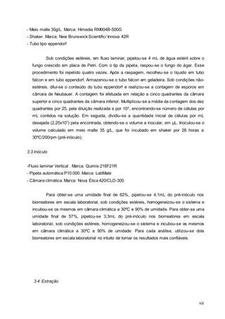 vii
- Meio malte 35g/L. Marca: Himedia RM004B-500G
- Shaker. Marca: New Brunswick Scientific/ Innova 42R
- Tubo tipo eppendorf
Sob condições estéreis, em fluxo laminar, pipetou-se 4 mL de água estéril sobre o
fungo crescido em placa de Petri. Com o tip da pipeta, raspou-se o fungo do ágar. Esse
procedimento foi repetido quatro vezes. Após a raspagem, recolheu-se o líquido em tubo
falcon e em tubo eppendorf. Armazenou-se o tubo falcon em geladeira. Sob condições não-
estéreis, dilui-se o conteúdo do tubo eppendorf e realizou-se a contagem de esporos em
câmara de Neubauer. A contagem foi efetuada em relação a cinco quadrantes da câmara
superior e cinco quadrantes da câmara inferior. Multiplicou-se a média da contagem dos dez
quadrantes por 25, pela diluição realizada e por 104
, encontrando-se número de células por
mL contidos na solução. Em seguida, dividiu-se a quantidade inicial de células por mL
desejada (2,25x107
) pela encontrada, obtendo-se o volume a inocular, em µL. Inoculou-se o
volume calculado em meio malte 35 g/L, que foi incubado em shaker por 28 horas a
30ºC/200rpm (pré-inóculo).
3.3 Inóculo
-Fluxo laminar Vertical . Marca: Quimis 216F21R
- Pipeta automática P10.000. Marca: LabMate
- Câmara climática. Marca: Nova Ética 420/CLD-300
Para obter-se uma umidade final de 62%, pipetou-se 4,1mL do pré-inóculo nos
biorreatores em escala laboratorial, sob condições estéreis, homogeneizou-se o sistema e
incubou-se os mesmos em câmara climática a 30ºC e 90% de umidade. Para obter-se uma
umidade final de 57%, pipetou-se 3,3mL do pré-inóculo nos biorreatores em escala
laboratorial, sob condições estéreis, homogeneizou-se o sistema e incubou-se os mesmos
em câmara climática a 30ºC e 90% de umidade. Para cada análise, utilizou-se dois
biorreatores em escala laboratorial no intuito de tornar os resultados mais confiáveis.
3.4 Extração
 