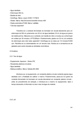 viii
- Água destilada
- Erlenmeyer 250 mL
- Bastão de vidro
- Centrífuga. Marca: Jouan A14N1.11174614
- Shaker. Marca: New Brunswick Scientific/ Innova 42R
- Pipeta automática P1000. Marca: LabMate
- Tubo tipo eppendorf
Transferiu-se o conteúdo fermentado do biorreator em escala laboratorial para um
erlenmeyer de 250 mL juntamente com 25 mL de água destilada (10 mL de água por grama
de matéria-prima). Masserou-se o conteúdo com bastão de vidro e incubou-se o erlenmeyer
em shaker por 30 minutos a 37ºC/200rpm. Posteriormente, pipetou-se 3,0 mL do conteúdo
do erlenmeyer para dois tubos eppendorf. Centrifugou-se os tubos por 10 minutos/10.000
rpm. Recolheu-se os sobrenadantes em um terceiro tubo. Rotulou-se e armazenou-se em
geladeira para serem dosadas as atividades enzimáticas.
3.5 Análises
3.5.1 Teor de água
- Equipamento: AquaLab – Series 3TE
- Recipientes plásticos circulares
- Água destilada
- Balança analítica. Marca: Gahaka BK 2000
Introduziu-se, no equipamento, um recipiente plástico circular contendo apenas água
destilada com a finalidade de calibrar o mesmo. Posteriormente, pesou-se 0,5 grama do
conteúdo fermentado do biorreator em escala laboratorial em recipiente plástico circular ,
antes do procedimento de extração, e introduziu-se o mesmo no equipamento. Após o
tempo necessário, é informado no visor o teor de água do material.
3.5.2 pH
 