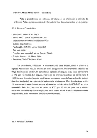 ix
- pHâmetro . Marca: Mettler Toledo – Seven Easy
Após o procedimento de extração, introduziu-se no erlenmeyer o eletrodo do
pHâmetro. Após o tempo necessário, é informado no visor do equipamento o pH do material.
3.5.3 Atividade Exoamilolítica
- Banho 40ºC. Marca: Kacil BM-02
- Banho 100ºC . Marca: Novatecnica NT248
- Espectrofotômetro. Marca: Biospectro SP-22
- Cubetas de poliestireno
- Pipetas p20,100,1.000. Marca: Eppendorf
- Tips para pipeta
- Presilhas para eppendorf. Marca: Sigma – Aldrich
- Solução de amido 1%. Marca: Vetec
- Reativo de GOD-POD. Marca: Katal
Em uma estante, colocou-se 4 eppendorfs para cada amostra, sendo 1 branco e 3
réplicas. Adicionou-se 10µL da amostra em todos os eppendorfs. Posteriormente, adicionou-se
90 µL da solução de amido 1,0% somente nas triplicatas em seguida levou-se ao banho-maria
à 40ºC por 15 minutos. Em seguida, inativou-se as enzimas levando-as ao banho-maria à
100ºC durante 5 minutos (usou-se presilhas nas tampas dos eppendorfs para eles não abrirem
durante a incubação). Ao retirar deste banho-maria, adicionou-se 90µL de solução de amido
1%, apenas nos brancos de cada tempo e adicionou-se 1mL do reativo de GOD-POD em todos
eppendorfs. Feito isto, levou-se ao banho de 40ºC por 10 minutos para que o reativo
enzimático possa interagir com a reação para então fazer a leitura. A leitura foi feita em cubeta
de poliestireno a 505 nanômetros (nm) no espectrofotômetro.
3.5.4 Atividade Celulolítica
 