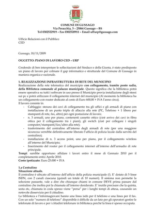 COMUNE DI GUSSAGO
Via Peracchia, 3 – 25064 Gussago – BS
Tel 0302522919 – Fax 0302520911 – Email uffurp@gussago.com
Ufficio Relazioni con il Pubblico
CED
Gussago, 18/11/2009
OGGETTO: PIANO DI LAVORO CED – URP
Credendo di ben interpretare le sollecitazioni del Sindaco e della Giunta, è stato predisposto
un piano di lavoro per colmare il gap informatico e strutturale del Comune di Gussago in
maniera organica e razionale.
1. REALIZZAZIONE INFRASTRUTTURA DI RETE DEL MUNICIPIO
Realizzazione della rete telematica del municipio con collegamento, tramite ponte radio,
della Biblioteca comunale al palazzo municipale. Questo significa che la biblioteca potrà
essere operativa su tutti i software in uso presso il Municipio previa installazione degli stessi
sui pc e potrà utilizzare il collegamento internet del municipio (Al momento la biblioteca ha
un collegamento con router dedicato al costo di Euro 600,00 + IVA l’anno circa).
Il lavoro consiste in:
- Cablaggio: stesura dei cavi di collegamento tra gli uffici e gli armadi di piano con
installazione di un punto triplo di allaccio alla rete (PC, Telefono + 1 libero per
stampanti di rete, fax, altro) per ogni postazione di lavoro;
- n. 3 armadi, uno per piano, contenenti cassetto ottico (cioè arrivo dei cavi in fibra
ottica per il collegamento tra i piani), gli switch (cioè per collegare i singoli
computer/stampanti/fax/altro alla rete);
- trasferimento del centralino all’interno degli armadi di rete (per una maggiore
sicurezza verrebbe definitivamente liberato l’ufficio di polizia locale dalla servitù del
centralino);
- installazione di n. 3 access point, uno per piano, per il collegamento wireless
all’interno del Municipio;
- Inserimento del router per il collegamento internet all’interno dell’armadio di rete
principale.
Tempi: sarebbe opportuno affidare i lavori entro il mese di Gennaio 2010 per il
completamento entro Aprile 2010.
Costo ipotizzato: Euro 25.000 + IVA
1.a Centralino
Situazione attuale.
Il centralino è ubicato all’interno dell’ufficio della polizia municipale (!). E’ dotato di 5 linee
ISDN, con 2 canali ciascuna (quindi un totale di 10 numeri). Il sistema non permette la
selezione passante, vale a dire che chiunque chiami in comune DEVE prima passare dal
centralino che inoltra poi la chiamata all’interno desiderato. E’ inutile precisare che la quinta,
sesta etc, chiamata in coda spesso viene “persa” per i lunghi tempi di attesa, causando un
notevole disservizio per il cittadino.
La biblioteca e l’informagiovani hanno una linea isdn per il telefono e una linea per il fax.
Con un solo “numero di telefono” disponibile è difficile da un lato per gli operatori gestire le
telefonate di lavoro e per i cittadini telefonare in biblioteca perché la linea è spesso occupata.
 