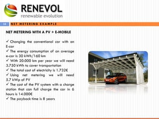 13 N E T M E T E R I N G E X A M P L E
NET METERING WITH A PV + E-MOBILE
 Changing the conventional car with an
E-car
 The energy consumption of an average
e-car is 30 kWh/160 km
 With 20.000 km per year we will need
3.750 kWh to cover transportation
 The total cost of electricity is 1.732€
 Using net metering we will need
5.7 kWp of PV
 The cost of the PV system with a charge
station that can full charge the car in 6
hours is 14.000€
 The payback time is 8 years
 