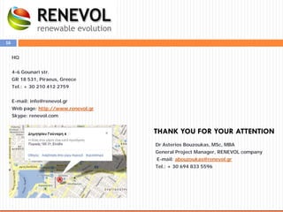 16
THANK YOU FOR YOUR ATTENTION
HQ
4-6 Gounari str.
GR 18 531, Piraeus, Greece
Tel.: + 30 210 412 2759
E-mail: info@renevol.gr
Web page: http://www.renevol.gr
Skype: renevol.com
Dr Asterios Bouzoukas, MSc, MBA
General Project Manager, RENEVOL company
E-mail: abouzoukas@renevol.gr
Tel.: + 30 694 833 5596
 