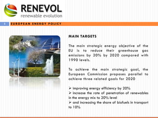 3
MAIN TARGETS
The main strategic energy objective of the
EU is to reduce their greenhouse gas
emissions by 20% by 2020 compared with
1990 levels.
To achieve the main strategic goal, the
European Commission proposes parallel to
achieve three related goals for 2020
 improving energy efficiency by 20%
 increase the rate of penetration of renewables
in the energy mix to 20% level
 and increasing the share of biofuels in transport
to 10%
E U R O P E A N E N E R G Y P O L I C Y
 