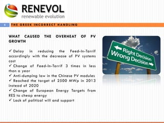 6 T H E G R E E K I N C O R R E C T H A N D L I N G
WHAT CAUSED THE OVERHEAT OF PV
GROWTH
 Delay in reducing the Feed-In-Tarrif
accordingly with the decrease of PV systems
cost
 Change of Feed-In-Tarrif 3 times in less
than a year
 Anti-dumping law in the Chinese PV modules
 Reached the target of 2500 MWp in 2013
instead of 2020
 Change of European Energy Targets from
RES to cheap energy
 Lack of political will and support
 