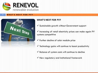 7
WHAT’S NEXT FOR PV?
 Sustainable growth without Government support
 Increasing of retail electricity prices can make again PV
systems competitive
 Further decline of solar module price
 Technology gains will continue to boost productivity
 Balance of system costs will continue to decline
 New regulatory and institutional framework
W H A T ’ S N E X T F O R P V ?
 