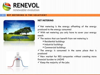8
NET METERING
 Net metering is the energy offsetting of the energy
produced to the energy consumed
 With net metering you only have to cover your energy
needs
 The sectors that can benefit from net metering is
 Residential buildings
 Industrial buildings
 Commercial buildings
 The energy is consumed in the same place that is
produced
 New market for RES companies without creating more
financial burden to LAGHE
 Keep the majority of the jobs
N E T M E T E R I N G I S T H E S O L U T I O N ?
 