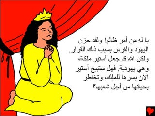 ‫یﺎ ﻟﻪ ﻡﻦ أﻡﺮ ﻇﺎﻟﻢ! وﻟﻘﺪ ﺡﺰن‬
‫اﻟﻴﻬﻮد واﻟﻔﺮس ﺏﺴﺒﺐ ذﻟﻚ اﻟﻘﺮار.‬
   ‫وﻟﻜﻦ اﷲ ﻗﺪ ﺝﻌﻞ أﺳﺘﻴﺮ ﻡﻠﻜﺔ،‬
  ‫وهﻲ یﻬﻮدیﺔ. ﻓﻬﻞ ﺳﺘﺒﻴﺢ أﺳﺘﻴﺮ‬
      ‫اﻵن ﺏﺴﺮهﺎ ﻟﻠﻤﻠﻚ، وﺕﺨﺎﻃﺮ‬
         ‫ﺏﺤﻴﺎﺕﻬﺎ ﻡﻦ أﺝﻞ ﺵﻌﺒﻬﺎ؟‬
 