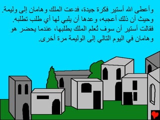 ‫وأﻋﻄﻰ اﷲ أﺳﺘﻴﺮ ﻓﻜﺮة ﺝﻴﺪة، ﻓﺪﻋﺖ اﻟﻤﻠﻚ وهﺎﻡﺎن إﻟﻰ وﻟﻴﻤﺔ.‬
    ‫وﺡﻴﺚ أن ذﻟﻚ أﻋﺠﺒﻪ، وﻋﺪهﺎ أن یﻠﺒﻲ ﻟﻬﺎ أي ﻃﻠﺐ ﺕﻄﻠﺒﻪ.‬
   ‫ﻓﻘﺎﻟﺖ أﺳﺘﻴﺮ أن ﺳﻮف ُﻌﻠﻢ اﻟﻤﻠﻚ ﺏﻄﻠﺒﻬﺎ، ﻋﻨﺪﻡﺎ یﺤﻀﺮ هﻮ‬
                                   ‫ﺕ‬
              ‫وهﺎﻡﺎن ﻓﻲ اﻟﻴﻮم اﻟﺘﺎﻟﻲ إﻟﻰ اﻟﻮﻟﻴﻤﺔ ﻡﺮة أﺥﺮى.‬
 