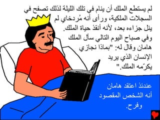 ‫ﻟﻢ یﺴﺘﻄﻊ اﻟﻤﻠﻚ أن یﻨﺎم ﻓﻲ ﺕﻠﻚ اﻟﻠﻴﻠﺔ ﻟﺬﻟﻚ ﺕﺼﻔﺢ ﻓﻲ‬
         ‫اﻟﺴﺠﻼت اﻟﻤﻠﻜﻴﺔ، ورأى أﻧﻪ ُﺮدﺥﺎي ﻟﻢ‬
                    ‫ﻡ‬
             ‫یﻨﻞ ﺝﺰاءﻩ ﺏﻌﺪ، ﻷﻧﻪ أﻧﻘﺬ ﺡﻴﺎة اﻟﻤﻠﻚ.‬
               ‫وﻓﻲ ﺻﺒﺎح اﻟﻴﻮم اﻟﺘﺎﻟﻲ ﺳﺄل اﻟﻤﻠﻚ‬
                     ‫هﺎﻡﺎن وﻗﺎل ﻟﻪ: "ﺏﻤﺎذا ﻧﺠﺎزي‬
                                ‫اﻹﻧﺴﺎن اﻟﺬي یﺮیﺪ‬
                                   ‫یﻜ ّﻡﻪ اﻟﻤﻠﻚ."‬
                                             ‫ﺮ‬

                              ‫ﻋﻨﺪﺉﺬ اﻋﺘﻘﺪ هﺎﻡﺎن‬
                            ‫أﻧﻪ اﻟﺸﺨﺺ اﻟﻤﻘﺼﻮد‬
                                     ‫وﻓﺮح.‬
 