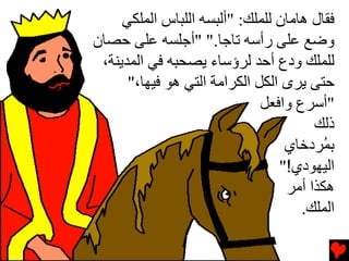 ‫ﻓﻘﺎل هﺎﻡﺎن ﻟﻠﻤﻠﻚ: "أﻟﺒﺴﻪ اﻟﻠﺒﺎس اﻟﻤﻠﻜﻲ‬
‫وﺽﻊ ﻋﻠﻰ رأﺳﻪ ﺕﺎﺝﺎ." "أﺝﻠﺴﻪ ﻋﻠﻰ ﺡﺼﺎن‬
 ‫ﻟﻠﻤﻠﻚ ودع أﺡﺪ ﻟﺮؤﺳﺎء یﺼﺤﺒﻪ ﻓﻲ اﻟﻤﺪیﻨﺔ،‬
      ‫ﺡﺘﻰ یﺮى اﻟﻜﻞ اﻟﻜﺮاﻡﺔ اﻟﺘﻲ هﻮ ﻓﻴﻬﺎ،"‬
                              ‫"أﺳﺮع واﻓﻌﻞ‬
                                       ‫ذﻟﻚ‬
                                  ‫ﺏ ُﺮدﺥﺎي‬
                                         ‫ﻤ‬
                                 ‫اﻟﻴﻬﻮدي!"‬
                                  ‫هﻜﺬا أﻡﺮ‬
                                     ‫اﻟﻤﻠﻚ.‬
 