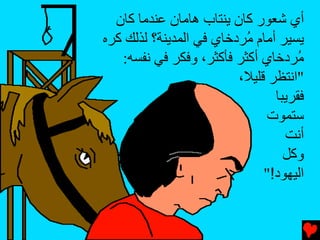 ‫أي ﺵﻌﻮر آﺎن یﻨﺘﺎب هﺎﻡﺎن ﻋﻨﺪﻡﺎ آﺎن‬
‫یﺴﻴﺮ أﻡﺎم ُﺮدﺥﺎي ﻓﻲ اﻟﻤﺪیﻨﺔ؟ ﻟﺬﻟﻚ آﺮﻩ‬
                          ‫ﻡ‬
   ‫ُﺮدﺥﺎي أآﺜﺮ ﻓﺄآﺜﺮ، وﻓﻜﺮ ﻓﻲ ﻧﻔﺴﻪ:‬  ‫ﻡ‬
                         ‫"اﻧﺘﻈﺮ ﻗﻠﻴﻼ،‬
                                ‫ﻓﻘﺮیﺒﺎ‬
                              ‫ﺳﺘﻤﻮت‬
                                  ‫أﻧﺖ‬
                                  ‫وآﻞ‬
                              ‫اﻟﻴﻬﻮد!"‬
 