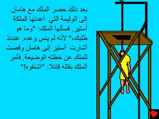 ‫ﺏﻌﺪ ذﻟﻚ ﺡﻀﺮ اﻟﻤﻠﻚ ﻡﻊ هﺎﻡﺎن‬
   ‫إﻟﻰ اﻟﻮﻟﻴﻤﺔ اﻟﺘﻲ أﻋﺪﺕﻬﺎ اﻟﻤﻠﻜﺔ‬
    ‫أﺳﺘﻴﺮ. ﻓﺴﺄﻟﻬﺎ اﻟﻤﻠﻚ: "وﻡﺎ هﻮ‬
‫ﻃﻠﺒﻚ،" ﻷﻧﻪ ﻟﻢ یﻨﺲ وﻋﺪﻩ. ﻋﻨﺪﺉﺬ‬
‫أﺵﺎرت أﺳﺘﻴﺮ إﻟﻰ هﺎﻡﺎن وﻗﺼﺖ‬
 ‫ﻟﻠﻤﻠﻚ ﻋﻦ ﺥﻄﺘﻪ اﻟﻮﺽﻴﻌﺔ. ﻓﺄﻡﺮ‬
      ‫اﻟﻤﻠﻚ ﺏﻘﺘﻠﻪ ﻗﺎﺉﻼ: "اﺵﻨﻘﻮﻩ!"‬
 