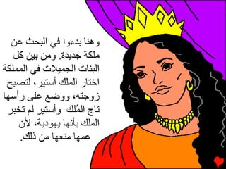 ‫وهﻨﺎ ﺏﺪءوا ﻓﻲ اﻟﺒﺤﺚ ﻋﻦ‬
   ‫ﻡﻠﻜﺔ ﺝﺪیﺪة. وﻡﻦ ﺏﻴﻦ آﻞ‬
‫اﻟﺒﻨﺎت اﻟﺠﻤﻴﻼت ﻓﻲ اﻟﻤﻤﻠﻜﺔ‬
 ‫اﺥﺘﺎر اﻟﻤﻠﻚ أﺳﺘﻴﺮ، ﻟﺘﺼﺒﺢ‬
‫زوﺝﺘﻪ، ووﺽﻊ ﻋﻠﻰ رأﺳﻬﺎ‬
 ‫ﺕﺎج اﻟ ُﻠﻚ وأﺳﺘﻴﺮ ﻟﻢ ﺕﺨﺒﺮ‬
                   ‫ﻤ‬
    ‫اﻟﻤﻠﻚ ﺏﺄﻧﻬﺎ یﻬﻮدیﺔ، ﻷن‬
    ‫ﻋﻤﻬﺎ ﻡﻨﻌﻬﺎ ﻡﻦ ذﻟﻚ.‬
 