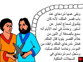 ‫وﺏﻘﻰ ﻋﻤﻬﺎ ُﺮدﺥﺎي ﻋﻨﺪ‬
                    ‫ﻡ‬
      ‫ﺏﺎب ﻗﺼﺮ اﻟﻤﻠﻚ، ﻷﻧﻪ آﺎن‬
         ‫یﺘﺸﻮق ﻟﺴﻤﺎع أﺥﺒﺎر ﻋﻦ‬
‫أﺳﺘﻴﺮ. وﺡﺪث ﻓﻲ أﺡﺪ اﻷیﺎم أﻧﻪ‬
      ‫ﺳﻤﻊ ﺏﺎﻟﺼﺪﻓﺔ أن اﺛﻨﻴﻦ ﻡﻦ‬
   ‫ﺥ ّام اﻟﻘﺼﺮ یﻨﻮیﺎ ﻗﺘﻞ اﻟﻤﻠﻚ.‬
                            ‫ﺪ‬
‫ﻓﺤ ّر ُﺪرﺥﺎي اﻟﻤﻠﻚ وأﻧﻘﺬﻩ ﻡﻦ‬
                       ‫ﺬ ﻡ‬
    ‫اﻟﻤﻮت. وﺥﺎدﻡﺎ اﻟﻤﻠﻚ ُﻠﺒﺎ،‬
        ‫ﺻ‬
         ‫و ُﺠﻞ اﺳﻢ ُﺮدﺥﺎي ﻓﻲ‬
                    ‫ﻡ‬       ‫ﺳ‬
           ‫اﻟﺴﺠﻼت اﻟﻤﻠﻜﻴﺔ.‬
 