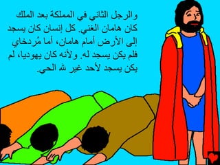 ‫واﻟﺮﺝﻞ اﻟﺜﺎﻧﻲ ﻓﻲ اﻟﻤﻤﻠﻜﺔ ﺏﻌﺪ اﻟﻤﻠﻚ‬
‫آﺎن هﺎﻡﺎن اﻟﻐﻨﻲ. آﻞ إﻧﺴﺎن آﺎن یﺴﺠﺪ‬
 ‫إﻟﻰ اﻷرض أﻡﺎم هﺎﻡﺎن، أﻡﺎ ُﺮدﺥﺎي‬
         ‫ﻡ‬
‫ﻓﻠﻢ یﻜﻦ یﺴﺠﺪ ﻟﻪ. وﻷﻧﻪ آﺎن یﻬﻮدیﺎ، ﻟﻢ‬
         ‫یﻜﻦ یﺴﺠﺪ ﻷﺡﺪ ﻏﻴﺮ ﷲ اﻟﺤﻲ.‬
 