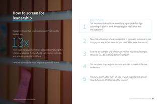 Tell me about the last time something significant didn’t go
according to plan at work. What was your role? What was
the outcome?
Describe a situation where you needed to persuade someone to see
things your way. What steps did you take? What were the results?
Give me an example of a time when you felt you led by example.
What did you do and how did others react?
Tell me about the toughest decision you had to make in the last
six months.
Have you ever had to “sell” an idea to your coworkers or group?
How did you do it? What were the results?
1
2
3
4
5
MOST POPULAR
How to screen for
leadership
Research shows that organizations with high quality
leaders are
more likely to outperform their competition.* During the
interview, assess if the candidate can inspire, motivate,
and unleash potential in others.
Here are some of the most popular questions to ask:
* 10 Ways to Grow Leaders in Your Business
13x
30 Behavioral Interview Questions 12
 