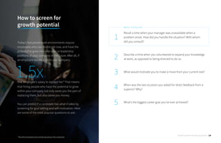 Recall a time when your manager was unavailable when a
problem arose. How did you handle the situation? With whom
did you consult?
Describe a time when you volunteered to expand your knowledge
at work, as opposed to being directed to do so.
What would motivate you to make a move from your current role?
When was the last occasion you asked for direct feedback from a
superior? Why?
What’s the biggest career goal you’ve ever achieved?
1
2
3
4
5
MOST POPULAR
How to screen for 		
growth potential
Today’s fast-paced work environments require
employees who can do the job now, and have the
potential to grow into new roles or leadership
positions at your company in the future. After all, if
an employee leaves, it costs your company
that employee’s salary to replace her.* That means
that hiring people who have the potential to grow
within your company not only saves you the pain of
replacing them, but also saves you money.
You can predict if a candidate has what it takes by
screening for goal setting and self-motivation. Here
are some of the most popular questions to ask:
* Why More Employees Are Considering Leaving Their Companies
1.5x
30 Behavioral Interview Questions 14
 