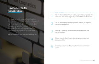 Tell me about a time when you had to juggle several projects at the
same time. How did you organize your time? What was the result?
Tell me about a project that you planned. How did you organize
and schedule the tasks?
Describe a time when you felt stressed or overwhelmed. How
did you handle it?
Give an example of a time when you delegated an important
task successfully.
How do you determine what amount of time is reasonable for
a task?
1
2
3
4
5
MOST POPULAR
How to screen for
prioritization
When juggling multiple tasks, we have to be able to
decide which ones need to be tackled immediately, and
which ones can wait. Hiring someone who can’t get this
right means that key due dates and project timelines
can fall through the cracks, ultimately hurting your
business. People who can manage their time and
prioritize effectively will help your business thrive.
Here are some of the most popular questions to ask:
30 Behavioral Interview Questions 16
 