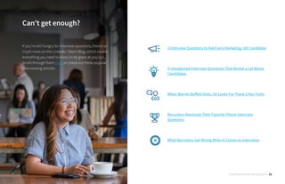 3 Interview Questions to Ask Every Marketing Job Candidate
9 Unexpected Interview Questions That Reveal a Lot About
Candidates
When Warren Buffett Hires, He Looks For These 3 Key Traits
Recruiters Nominate Their Favorite Phone Interview
Questions
What Recruiters Get Wrong When It Comes to Interviews
Can’t get enough?
If you’re still hungry for interview questions, there’s so
much more on the LinkedIn Talent Blog, which covers
everything you need to know to be great at your job.
Scroll through them here, or check out these popular
interviewing articles:
30 Behavioral Interview Questions 21
 