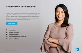 About LinkedIn Talent Solutions
LinkedIn Talent Solutions offers a full range of recruiting solutions to help
organizations of all sizes find, attract, and engage the best talent. Founded
in 2003, LinkedIn connects the world’s professionals to make them more
productive and successful. With over 500 million members worldwide,
LinkedIn is the world’s largest professional network.
	 Read the blog
	 Follow us on LinkedIn
	 Like us on Facebook
	 Access presentations on SlideShare
	 Follow us on Twitter
© LinkedIn Corporation 2017. All Rights Reserved.
Visit our website
 