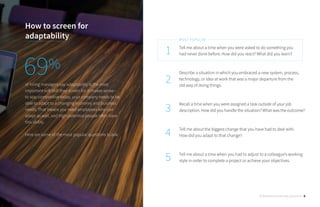 Tell me about a time when you were asked to do something you 	
had never done before. How did you react? What did you learn?
Describe a situation in which you embraced a new system, process,
technology, or idea at work that was a major departure from the 	
old way of doing things.
Recall a time when you were assigned a task outside of your job
description. How did you handle the situation? What was the outcome?
Tell me about the biggest change that you have had to deal with. 	
How did you adapt to that change?
Tell me about a time when you had to adjust to a colleague’s working
style in order to complete a project or achieve your objectives.
1
2
3
4
5
MOST POPULAR
How to screen for
adaptability
of hiring managers say adaptability is the most
important soft skill they screen for. It makes sense - 	
to stay competitive today, your company needs to be
able to adapt to a changing economy and business
needs. That means you need employees who can
adapt as well, and high-potential people often have
this ability.
Here are some of the most popular questions to ask:
69%
30 Behavioral Interview Questions 6
 