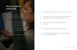 What are the three things that are most important to you in a job?
Tell me about a time in the last week when you’ve been satisfied,
energized, and productive at work. What were you doing?
What’s the most interesting thing about you that’s not on
your resume?
What would make you chose our company over others?
What’s the biggest misconception your coworkers have about
you and why do they think that?
1
2
3
4
5
MOST POPULAR
How to screen for 		
culture add
When we talk about culture fit, we don’t mean falling
into a “hire like me” mentality. If all of your employees
act and think the same, your company won’t thrive.
Instead, look for candidates who share the same
beliefs and values as your organization, but also
bring diversity of thought and experience that will
drive your company forward. We call this a “culture
add”. Plus, research shows that employees who are
a good culture fit are more likely to stay with your
company and will have greater performance and
job satisfaction.
Here are some of the most popular questions to ask:
30 Behavioral Interview Questions 8
 