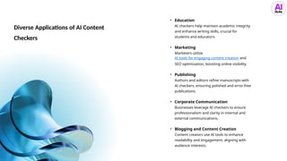 Diverse Applications of AI Content
Checkers
• Education
AI checkers help maintain academic integrity
and enhance writing skills, crucial for
students and educators.
• Marketing
Marketers utilize
AI tools for engaging content creation and
SEO optimization, boosting online visibility.
• Publishing
Authors and editors refine manuscripts with
AI checkers, ensuring polished and error-free
publications.
• Corporate Communication
Businesses leverage AI checkers to ensure
professionalism and clarity in internal and
external communications.
• Blogging and Content Creation
Content creators use AI tools to enhance
readability and engagement, aligning with
audience interests.
 