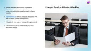 • AI tools will offer personalized suggestions.
• Integration with existing platforms will enhance
usability.
• Improvements in Natural Language Processing will
lead to better context understanding.
• Future tools may support voice and image content.
• Collaboration features will facilitate real-time
document editing.
Emerging Trends in AI Content Checking
 