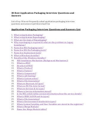 30 Best Application Packaging Interview Questions and 
Answers 
List of top 30 most frequently asked application packaging interview 
questions and answers pdf download free 
Application Packaging Interview Questions and Answers List 
1. What is Application Packaging? 
2. What is Application Repackaging? 
3. What are the steps of Repackaging? 
4. Why repackaging is required & what are the problems in Legacy 
Installation? 
5. Name few MSI Packaging tools? 
6. Name few MSI Re-Packaging tools? 
7. Name few Deployment tools? 
8. What is Windows Installer? 
9. Benefits of the Windows Installer? 
10. MSI Installation Mechanism (Background Mechanism)? 
11. What is a MSI? 
12. Structure of MSI? 
13. What is Product? 
14. What is Feature? 
15. What is Component? 
16. What is self-healing? 
17. What is Custom action? 
18. What is File Association? 
19. What are Shortcuts & Types? 
20. What are INI File & its format? 
21. What are Services & its types? 
22. Where is Service information stored? 
23. in the MSI, which tables contain information about the service details? 
24. What is ODBC & DSN and its types? 
25. What is File Association? 
26. What is Environment Variable & its types? 
27. Where System Variables and User Variables are stored in the registries? 
28. What is Merge Module? 
29. Name few Merge Module tables? 
 