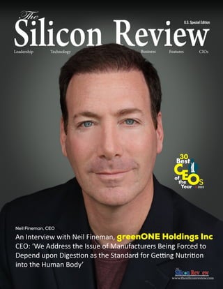 CIOs
CIOs
U.S. Special
Leadership Technology CEOs News Business Features CIOs
www.thesiliconreview.com
An Interview with Neil Fineman, greenONE Holdings Inc
CEO: ‘We Address the Issue of Manufacturers Being Forced to
Depend upon Digestion as the Standard for Getting Nutrition
into the Human Body’
Neil Fineman, CEO
U.S. Special Edition
S R 2022
 