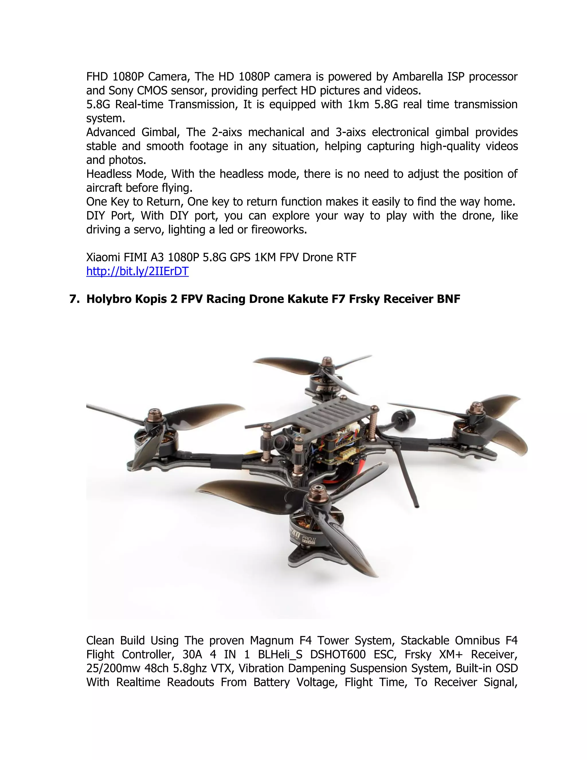 FHD 1080P Camera, The HD 1080P camera is powered by Ambarella ISP processor
and Sony CMOS sensor, providing perfect HD pictures and videos.
5.8G Real-time Transmission, It is equipped with 1km 5.8G real time transmission
system.
Advanced Gimbal, The 2-aixs mechanical and 3-aixs electronical gimbal provides
stable and smooth footage in any situation, helping capturing high-quality videos
and photos.
Headless Mode, With the headless mode, there is no need to adjust the position of
aircraft before flying.
One Key to Return, One key to return function makes it easily to find the way home.
DIY Port, With DIY port, you can explore your way to play with the drone, like
driving a servo, lighting a led or fireoworks.
Xiaomi FIMI A3 1080P 5.8G GPS 1KM FPV Drone RTF
http://bit.ly/2IIErDT
7. Holybro Kopis 2 FPV Racing Drone Kakute F7 Frsky Receiver BNF
Clean Build Using The proven Magnum F4 Tower System, Stackable Omnibus F4
Flight Controller, 30A 4 IN 1 BLHeli_S DSHOT600 ESC, Frsky XM+ Receiver,
25/200mw 48ch 5.8ghz VTX, Vibration Dampening Suspension System, Built-in OSD
With Realtime Readouts From Battery Voltage, Flight Time, To Receiver Signal,
 
