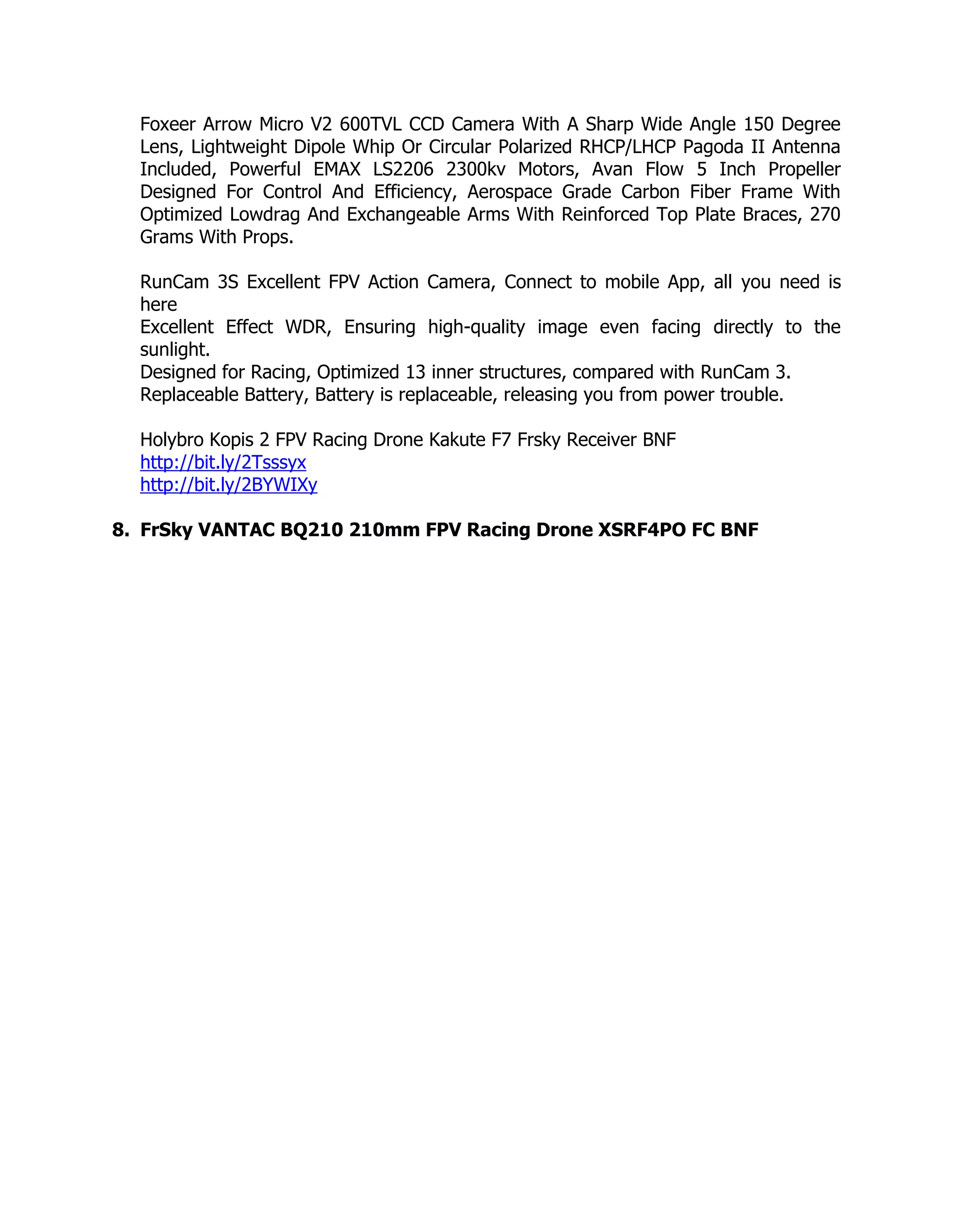 Foxeer Arrow Micro V2 600TVL CCD Camera With A Sharp Wide Angle 150 Degree
Lens, Lightweight Dipole Whip Or Circular Polarized RHCP/LHCP Pagoda II Antenna
Included, Powerful EMAX LS2206 2300kv Motors, Avan Flow 5 Inch Propeller
Designed For Control And Efficiency, Aerospace Grade Carbon Fiber Frame With
Optimized Lowdrag And Exchangeable Arms With Reinforced Top Plate Braces, 270
Grams With Props.
RunCam 3S Excellent FPV Action Camera, Connect to mobile App, all you need is
here
Excellent Effect WDR, Ensuring high-quality image even facing directly to the
sunlight.
Designed for Racing, Optimized 13 inner structures, compared with RunCam 3.
Replaceable Battery, Battery is replaceable, releasing you from power trouble.
Holybro Kopis 2 FPV Racing Drone Kakute F7 Frsky Receiver BNF
http://bit.ly/2Tsssyx
http://bit.ly/2BYWIXy
8. FrSky VANTAC BQ210 210mm FPV Racing Drone XSRF4PO FC BNF
 